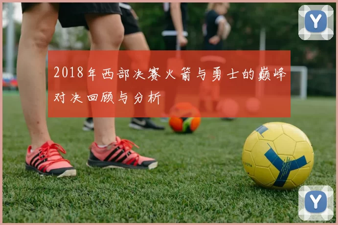 2018年西部决赛火箭与勇士的巅峰对决回顾与分析