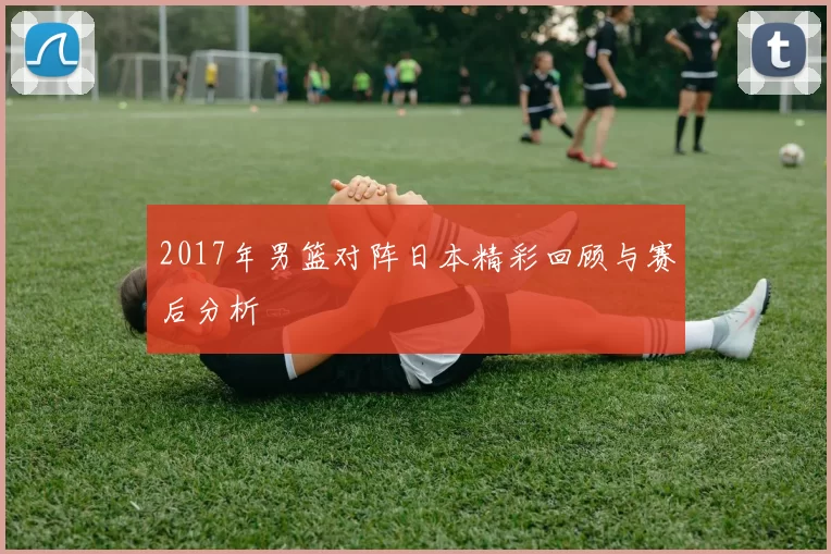 2017年男篮对阵日本精彩回顾与赛后分析