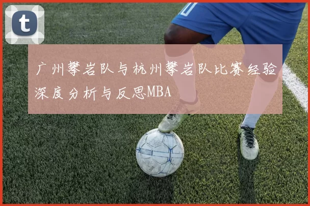 广州攀岩队与杭州攀岩队比赛经验深度分析与反思MBA