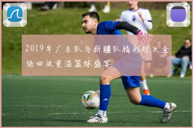 2019年广东队与新疆队精彩对决全场回放重温篮球盛宴