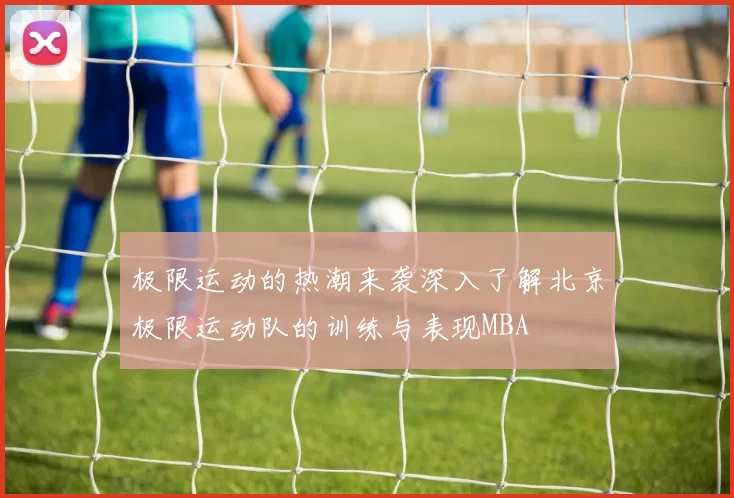 极限运动的热潮来袭深入了解北京极限运动队的训练与表现MBA