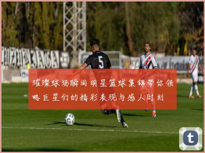 璀璨球场瞬间明星篮球集锦带你领略巨星们的精彩表现与感人时刻