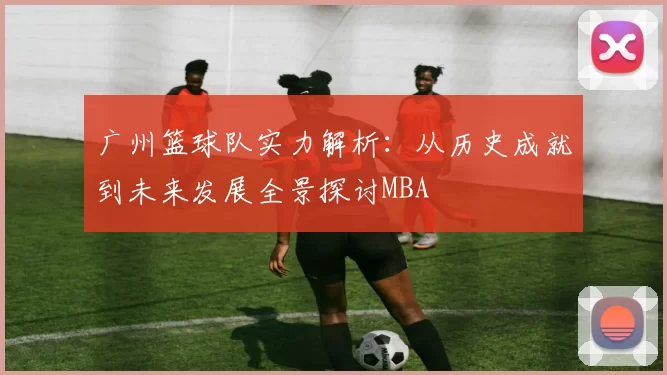 广州篮球队实力解析：从历史成就到未来发展全景探讨MBA