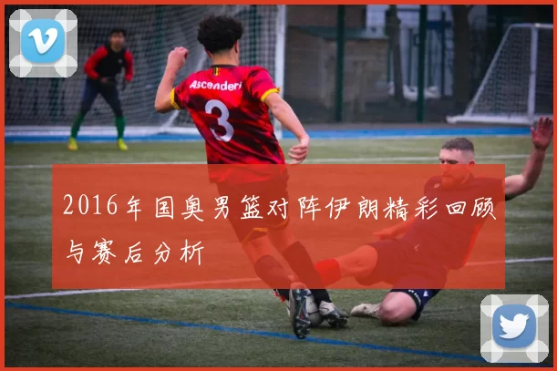 2016年国奥男篮对阵伊朗精彩回顾与赛后分析