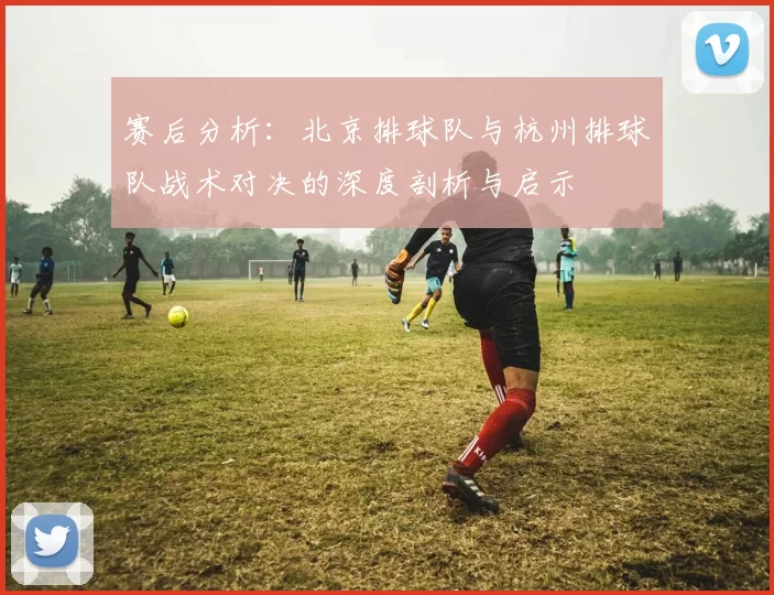 赛后分析：北京排球队与杭州排球队战术对决的深度剖析与启示